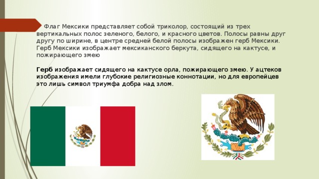Флаг Мексики представляет собой триколор, состоящий из трех вертикальных полос зеленого, белого, и красного цветов. Полосы равны друг другу по ширине, в центре средней белой полосы изображен герб Мексики. Герб Мексики изображает мексиканского беркута, сидящего на кактусе, и пожирающего змею Герб  изображает сидящего на кактусе орла, пожирающего змею. У ацтеков изображения имели глубокие религиозные коннотации, но для европейцев это лишь символ триумфа добра над злом.