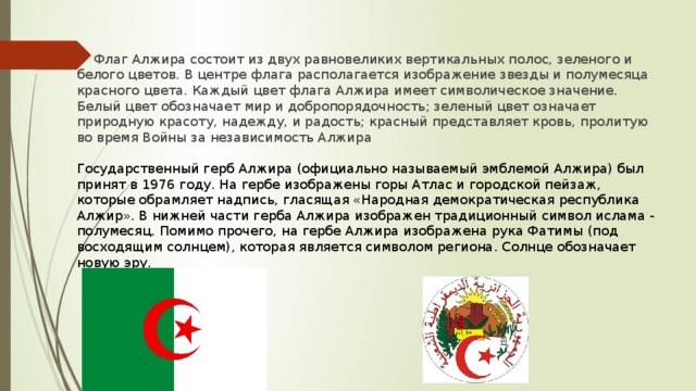Флаг Алжира состоит из двух равновеликих вертикальных полос, зеленого и белого цветов. В центре флага располагается изображение звезды и полумесяца красного цвета. Каждый цвет флага Алжира имеет символическое значение. Белый цвет обозначает мир и добропорядочность; зеленый цвет означает природную красоту, надежду, и радость; красный представляет кровь, пролитую во время Войны за независимость Алжира  Государственный герб Алжира (официально называемый эмблемой Алжира) был принят в 1976 году. На гербе изображены горы Атлас и городской пейзаж, которые обрамляет надпись, гласящая «Народная демократическая республика Алжир». В нижней части герба Алжира изображен традиционный символ ислама - полумесяц. Помимо прочего, на гербе Алжира изображена рука Фатимы (под восходящим солнцем), которая является символом региона. Солнце обозначает новую эру.