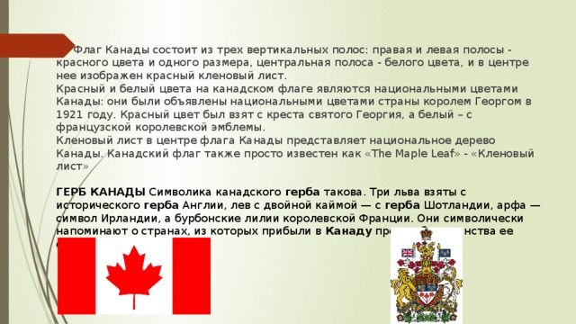 Флаг Канады состоит из трех вертикальных полос: правая и левая полосы - красного цвета и одного размера, центральная полоса - белого цвета, и в центре нее изображен красный кленовый лист. Красный и белый цвета на канадском флаге являются национальными цветами Канады: они были объявлены национальными цветами страны королем Георгом в 1921 году. Красный цвет был взят с креста святого Георгия, а белый – с французской королевской эмблемы. Кленовый лист в центре флага Канады представляет национальное дерево Канады. Канадский флаг также просто известен как «The Maple Leaf» - «Кленовый лист»  ГЕРБ КАНАДЫ  Символика канадского  герба  такова. Три льва взяты с исторического  герба  Англии, лев с двойной каймой — с герба  Шотландии, арфа — символ Ирландии, а бурбонские лилии королевской Франции. Они символически напоминают о странах, из которых прибыли в  Канаду  предки большинства ее современного населения.