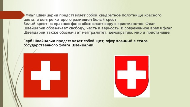 Флаг Швейцарии представляет собой квадратное полотнище красного цвета, в центре которого размещен белый крест. Белый крест на красном фоне обозначает веру в христианство. Флаг Швейцарии обозначает свободу, честь и верность. В современное время флаг Швейцарии также обозначает нейтралитет, демократию, мир и пристанище. Герб Швейцарии представляет собой щит, оформленный в стиле государственного флага Швейцарии.