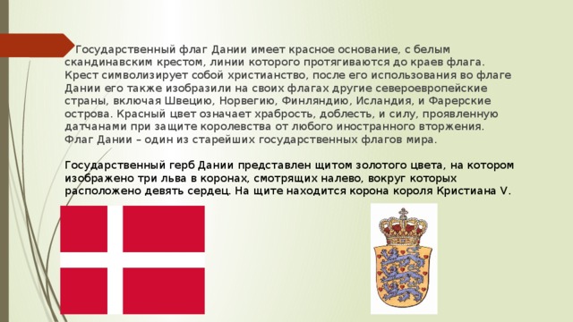 Государственный флаг Дании имеет красное основание, с белым скандинавским крестом, линии которого протягиваются до краев флага. Крест символизирует собой христианство, после его использования во флаге Дании его также изобразили на своих флагах другие североевропейские страны, включая Швецию, Норвегию, Финляндию, Исландия, и Фарерские острова. Красный цвет означает храбрость, доблесть, и силу, проявленную датчанами при защите королевства от любого иностранного вторжения. Флаг Дании – один из старейших государственных флагов мира. Государственный герб Дании представлен щитом золотого цвета, на котором изображено три льва в коронах, смотрящих налево, вокруг которых расположено девять сердец. На щите находится корона короля Кристиана V.