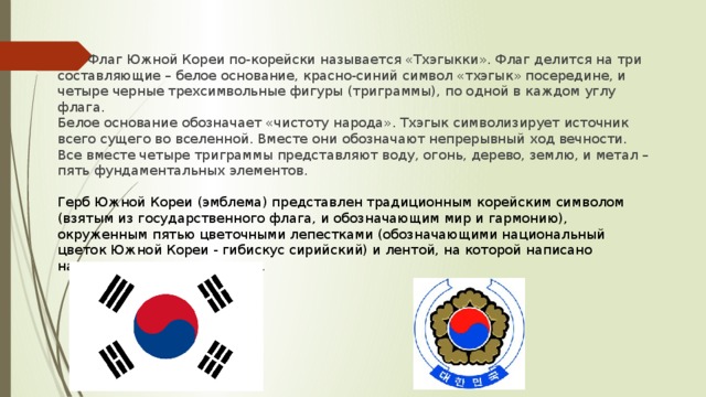Флаг Южной Кореи по-корейски называется «Тхэгыкки». Флаг делится на три составляющие – белое основание, красно-синий символ «тхэгык» посередине, и четыре черные трехсимвольные фигуры (триграммы), по одной в каждом углу флага. Белое основание обозначает «чистоту народа». Тхэгык символизирует источник всего сущего во вселенной. Вместе они обозначают непрерывный ход вечности. Все вместе четыре триграммы представляют воду, огонь, дерево, землю, и метал – пять фундаментальных элементов. Герб Южной Кореи (эмблема) представлен традиционным корейским символом (взятым из государственного флага, и обозначающим мир и гармонию), окруженным пятью цветочными лепестками (обозначающими национальный цветок Южной Кореи - гибискус сирийский) и лентой, на которой написано название страны на хангыле.