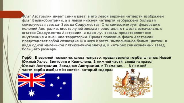 Флаг Австралии имеет синий цвет, в его левой верхней четверти изображен флаг Великобритании, а в левой нижней четверти изображена большая семилучевая звезда- Звезда Содружества. Она символизирует федерацию колоний Австралии, шесть лучей звезды представляют шесть изначальных штатов Содружества Австралии, и один луч звезды представляет все внутренние и внешние территории. Правая половина флага Австралии представляет собой созвездие Южного Креста, выполненное белым цветом, в виде одной маленькой пятиконечной звезды, и четырех семиконечных звезд большего размера.  Герб  . В верхней половине, слева направо, представлены  гербы  штатов: Новый Южный Уэльс, Виктория и Квинсленд. В нижней части, слева направо: Южная  Австралия , Западная  Австралия , и Тасмания. ... В нижней части  герба  изображён свиток, который содержит имя нации.