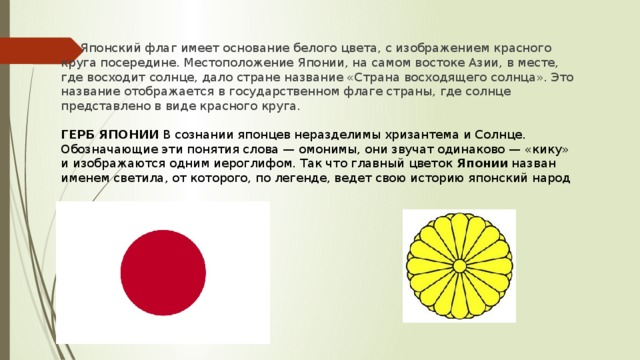 Японский флаг имеет основание белого цвета, с изображением красного круга посередине. Местоположение Японии, на самом востоке Азии, в месте, где восходит солнце, дало стране название «Страна восходящего солнца». Это название отображается в государственном флаге страны, где солнце представлено в виде красного круга. ГЕРБ ЯПОНИИ  В сознании японцев неразделимы хризантема и Солнце. Обозначающие эти понятия слова — омонимы, они звучат одинаково — «кику» и изображаются одним иероглифом. Так что главный цветок  Японии  назван именем светила, от которого, по легенде, ведет свою историю японский народ