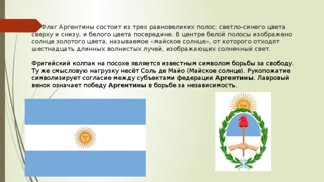 Флаг Аргентины состоит из трех равновеликих полос: светло-синего цвета сверху и снизу, и белого цвета посередине. В центре белой полосы изображено солнце золотого цвета, называемое «майское солнце», от которого отходят шестнадцать длинных волнистых лучей, изображающих солнечный свет. Фригийский колпак на посохе является известным символом борьбы за свободу. Ту же смысловую нагрузку несёт Соль де Майо (Майское солнце). Рукопожатие символизирует согласие между субъектами федерации Аргентины . Лавровый венок означает победу  Аргентины  в борьбе за независимость.