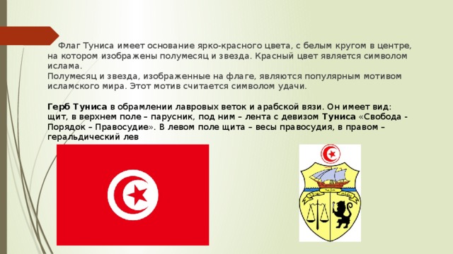 Флаг Туниса имеет основание ярко-красного цвета, с белым кругом в центре, на котором изображены полумесяц и звезда. Красный цвет является символом ислама. Полумесяц и звезда, изображенные на флаге, являются популярным мотивом исламского мира. Этот мотив считается символом удачи.   Герб Туниса  в обрамлении лавровых веток и арабской вязи. Он имеет вид: щит, в верхнем поле – парусник, под ним – лента с девизом  Туниса  «Свобода - Порядок – Правосудие». В левом поле щита – весы правосудия, в правом – геральдический лев