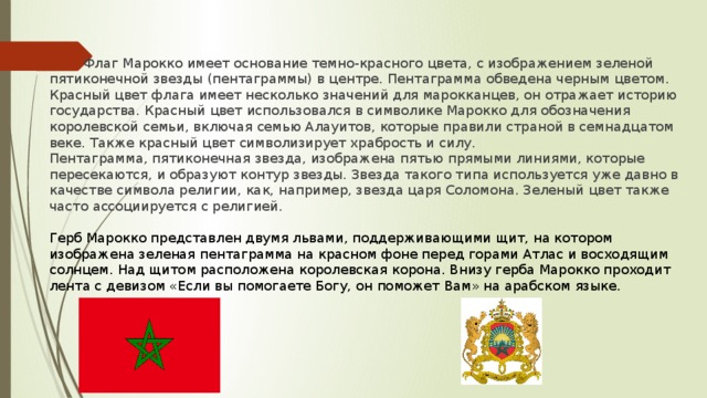 Флаг Марокко имеет основание темно-красного цвета, с изображением зеленой пятиконечной звезды (пентаграммы) в центре. Пентаграмма обведена черным цветом. Красный цвет флага имеет несколько значений для марокканцев, он отражает историю государства. Красный цвет использовался в символике Марокко для обозначения королевской семьи, включая семью Алауитов, которые правили страной в семнадцатом веке. Также красный цвет символизирует храбрость и силу. Пентаграмма, пятиконечная звезда, изображена пятью прямыми линиями, которые пересекаются, и образуют контур звезды. Звезда такого типа используется уже давно в качестве символа религии, как, например, звезда царя Соломона. Зеленый цвет также часто ассоциируется с религией. Герб Марокко представлен двумя львами, поддерживающими щит, на котором изображена зеленая пентаграмма на красном фоне перед горами Атлас и восходящим солнцем. Над щитом расположена королевская корона. Внизу герба Марокко проходит лента с девизом «Если вы помогаете Богу, он поможет Вам» на арабском языке.