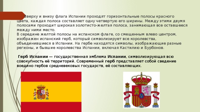Вверху и внизу флага Испании проходят горизонтальные полосы красного цвета, каждая полоса составляет одну четвертую его ширины. Между этими двумя полосами проходит широкая золотисто-желтая полоса, занимающая все оставшееся между ними место. В середине желтой полосы на испанском флаге, со смещенным влево центром, изображен испанский герб, который символизирует все королевства, объединившиеся в Испании. На гербе находятся символы, изображающие разные регионы, и бывшие королевства Испании, включая Кастилию и Бурбонов.   Герб Испании  — государственная эмблема  Испании , символизирующая всю совокупность её территорий. Современный  герб  представляет собой сведение воедино гербов средневековых государств, её составляющих.