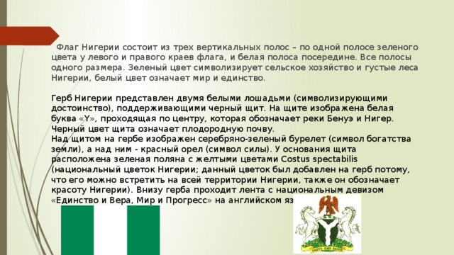 Флаг Нигерии состоит из трех вертикальных полос – по одной полосе зеленого цвета у левого и правого краев флага, и белая полоса посередине. Все полосы одного размера. Зеленый цвет символизирует сельское хозяйство и густые леса Нигерии, белый цвет означает мир и единство. Герб Нигерии представлен двумя белыми лошадьми (символизирующими достоинство), поддерживающими черный щит. На щите изображена белая буква «Y», проходящая по центру, которая обозначает реки Бенуэ и Нигер. Черный цвет щита означает плодородную почву. Над щитом на гербе изображен серебряно-зеленый бурелет (символ богатства земли), а над ним - красный орел (символ силы). У основания щита расположена зеленая поляна с желтыми цветами Costus spectabilis (национальный цветок Нигерии; данный цветок был добавлен на герб потому, что его можно встретить на всей территории Нигерии, также он обозначает красоту Нигерии). Внизу герба проходит лента с национальным девизом «Единство и Вера, Мир и Прогресс» на английском языке.