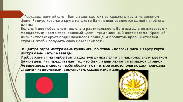 Государственный флаг Бангладеш состоит из красного круга на зеленом фоне. Радиус красного круга на флаге Бангладеш равняется одной пятой его длины. Зеленый цвет обозначает зелень и растительность Бангладеш с ее живостью и молодостью; кроме того, зеленый цвет – традиционный цвет ислама. Красный диск символизирует поднимающееся солнце, и пролитую кровь жителями страны, чтобы получить свою независимость.   В центре герба изображена кувшинка, по бокам - колосья риса. Вверху герба изображены четыре звезды. Изображенная на гербе Бангладеш кувшинка является национальным цветком Бангладеш. Рис представляет то, что Бангладеш является аграрной страной. Четыре звезды сверху герба обозначают четыре основополагающих принципа страны - национализм, секуляризм, социализм, и демократию.