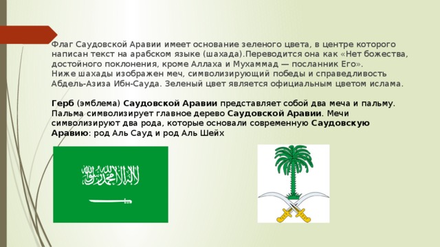 Флаг Саудовской Аравии имеет основание зеленого цвета, в центре которого написан текст на арабском языке (шахада).Переводится она как «Нет божества, достойного поклонения, кроме Аллаха и Мухаммад — посланник Его». Ниже шахады изображен меч, символизирующий победы и справедливость Абдель-Азиза Ибн-Сауда. Зеленый цвет является официальным цветом ислама.   Герб  (эмблема)  Саудовской Аравии  представляет собой два меча и пальму. Пальма символизирует главное дерево  Саудовской Аравии . Мечи символизируют два рода, которые основали современную  Саудовскую Аравию : род Аль Сауд и род Аль Шейх