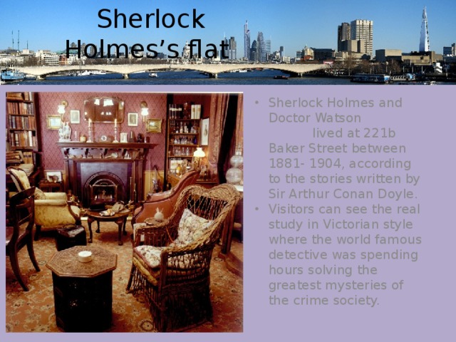  Sherlock Holmes’s flat    Sherlock Holmes and Doctor Watson lived at 221b Baker Street between 1881- 1904, according to the stories written by Sir Arthur Conan Doyle. Visitors can see the real study in Victorian style where the world famous detective was spending hours solving the greatest mysteries of the crime society. 