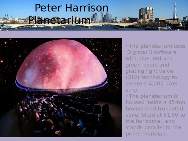  Peter Harrison Planetarium  The planetarium uses Digistar 3 software with blue, red and green lasers and grating light valve (GLV) technology to create a 4,000 pixel strip.  The planetarium is housed inside a 45-ton bronze-clad truncated cone, tilted at 51.50 to the horizontal, and stands parallel to the prime meridian. 