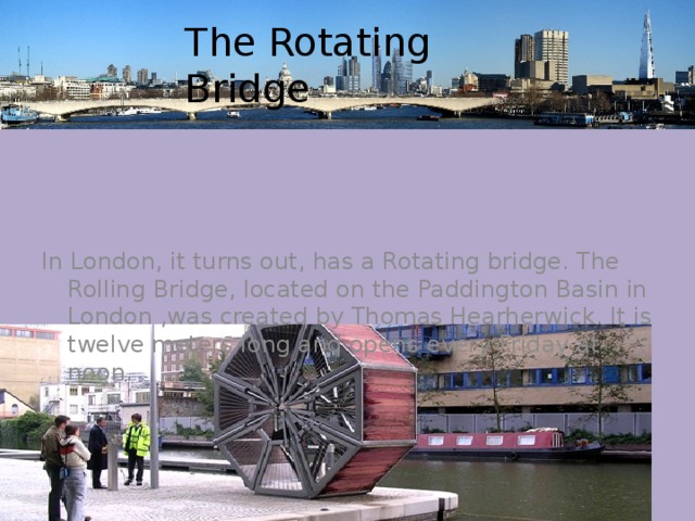 The Rotating Bridge In London, it turns out, has a Rotating bridge. The Rolling Bridge, located on the Paddington Basin in London ,was created by Thomas Hearherwick. It is twelve meters long and opens every Friday at noon. 