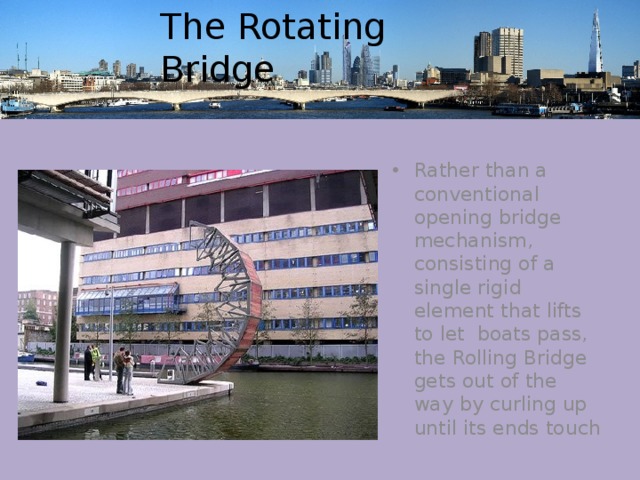 The Rotating Bridge Rather than a conventional opening bridge mechanism, consisting of a single rigid element that lifts to let boats pass, the Rolling Bridge gets out of the way by curling up until its ends touch 