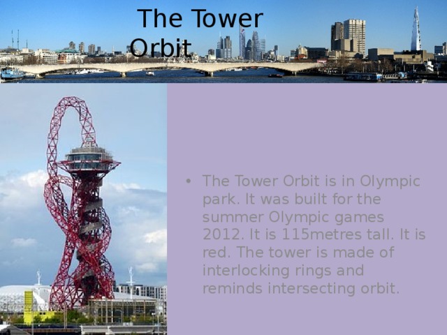  The Tower Orbit The Tower Orbit is in Olympic park. It was built for the summer Olympic games 2012. It is 115metres tall. It is red. The tower is made of interlocking rings and reminds intersecting orbit. 