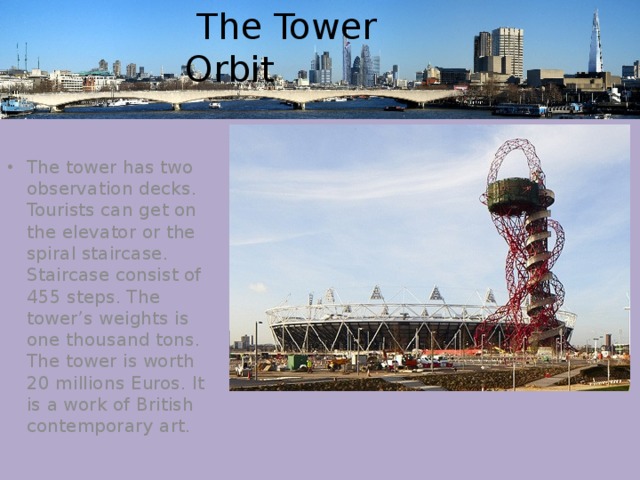  The Tower Orbit The tower has two observation decks. Tourists can get on the elevator or the spiral staircase. Staircase consist of 455 steps. The tower’s weights is one thousand tons. The tower is worth 20 millions Euros. It is a work of British contemporary art. 