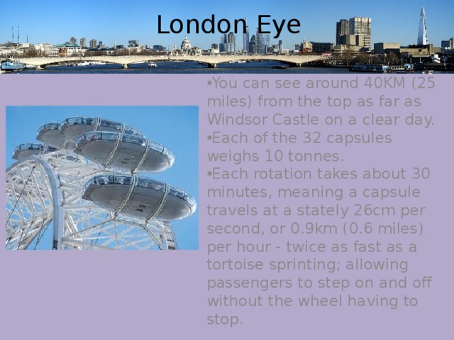  London Eye You can see around 40KM (25 miles) from the top as far as Windsor Castle on a clear day. Each of the 32 capsules weighs 10 tonnes. Each rotation takes about 30 minutes, meaning a capsule travels at a stately 26cm per second, or 0.9km (0.6 miles) per hour - twice as fast as a tortoise sprinting; allowing passengers to step on and off without the wheel having to stop. 