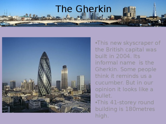 The Gherkin This new skyscraper of the British capital was built in 2004. Its informal name is the Gherkin. Some people think it reminds us a cucumber. But in our opinion it looks like a bullet. This 41-storey round building is 180metres high. 