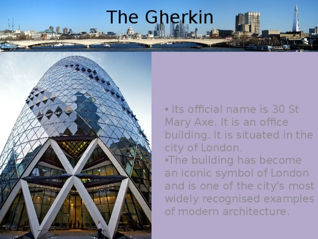 The Gherkin  Its official name is 30 St Mary Axe. It is an office building. It is situated in the city of London. The building has become an iconic symbol of London and is one of the city's most widely recognised examples of modern architecture. 