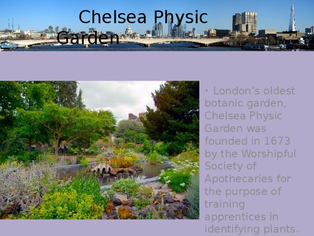  Chelsea Physic Garden  London’s oldest botanic garden, Chelsea Physic Garden was founded in 1673 by the Worshipful Society of Apothecaries for the purpose of training apprentices in identifying plants. 