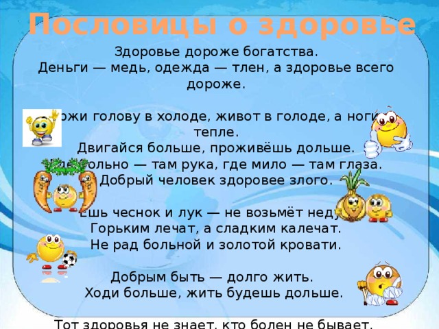 Пословицы о здоровье Здоровье дороже богатства. Деньги — медь, одежда — тлен, а здоровье всего дороже. Держи голову в холоде, живот в голоде, а ноги в тепле.  Двигайся больше, проживёшь дольше. Где больно — там рука, где мило — там глаза.  Добрый человек здоровее злого.   Ешь чеснок и лук — не возьмёт недуг.  Горьким лечат, а сладким калечат.  Не рад больной и золотой кровати.   Добрым быть — долго жить.   Ходи больше, жить будешь дольше.   Тот здоровья не знает, кто болен не бывает. 