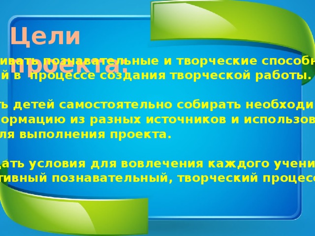 Цели проекта: Развивать познавательные и творческие способности детей в процессе создания творческой работы.  Учить детей самостоятельно собирать необходимую  информацию из разных источников и использовать её для выполнения проекта.  Создать условия для вовлечения каждого ученика в активный познавательный, творческий процесс. 