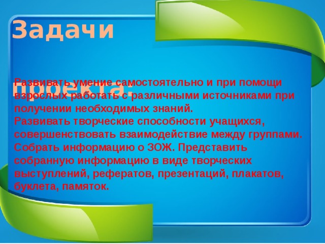 Задачи  проекта: Развивать умение самостоятельно и при помощи взрослых работать с различными источниками при получении необходимых знаний. Развивать творческие способности учащихся, совершенствовать взаимодействие между группами. Собрать информацию о ЗОЖ. Представить собранную информацию в виде творческих выступлений, рефератов, презентаций, плакатов, буклета, памяток. 