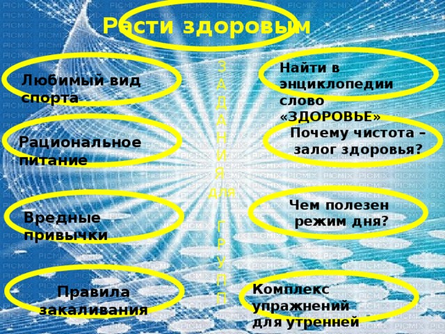 Расти здоровым З А Д А Н И Я для Г Р У П П Найти в энциклопедии слово «ЗДОРОВЬЕ» Любимый вид спорта Почему чистота – залог здоровья? Рациональное питание Чем полезен режим дня? Вредные привычки Комплекс упражнений для утренней гимнастики Правила закаливания 