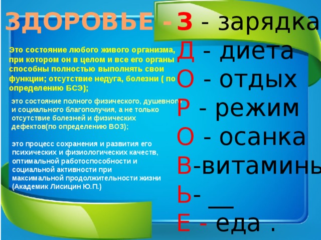 ЗДОРОВЬЕ - З - зарядка  Д - диета  О - отдых  Р - режим  О - осанка  В -витамины  Ь - __  Е - еда . Это состояние любого живого организма, при котором он в целом и все его органы способны полностью выполнять свои функции; отсутствие недуга, болезни ( по определению БСЭ);   это состояние полного физического, душевного и социального благополучия, а не только отсутствие болезней и физических дефектов(по определению ВОЗ); это процесс сохранения и развития его психических и физиологических качеств, оптимальной работоспособности и социальной активности при максимальной продолжительности жизни (Академик Лисицин Ю.П.)  