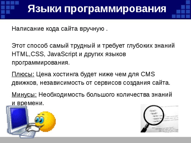 Языки программирования   Написание кода сайта вручную . Этот способ самый трудный и требует глубоких знаний HTML,CSS, JavaScript и других языков программирования. Плюсы: Цена хостинга будет ниже чем для CMS движков, независимость от сервисов создания сайта.  Минусы: Необходимость большого количества знаний и времени. 