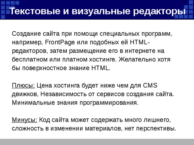 Текстовые и визуальные редакторы  Создание сайта при помощи специальных программ, например, FrontPage или подобных ей HTML- редакторов, затем размещение его в интернете на бесплатном или платном хостинге. Желательно хотя бы поверхностное знание HTML. Плюсы: Цена хостинга будет ниже чем для CMS движков, Независимость от сервисов создания сайта. Минимальные знания программирования.  Минусы: Код сайта может содержать много лишнего, сложность в изменении материалов, нет перспективы. 