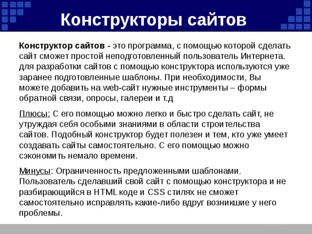 Конструкторы сайтов    Конструктор сайтов - это программа, с помощью которой сделать сайт сможет простой неподготовленный пользователь Интернета. для разработки сайтов с помощью конструктора используются уже заранее подготовленные шаблоны. При необходимости, Вы можете добавить на web-сайт нужные инструменты – формы обратной связи, опросы, галереи и т.д  Плюсы: С его помощью можно легко и быстро сделать сайт, не утруждая себя особыми знаниями в области строительства сайтов. Подобный конструктор будет полезен и тем, кто уже умеет создавать сайты самостоятельно. С его помощью можно сэкономить немало времени.  Минусы : Ограниченность предложенными шаблонами. Пользователь сделавший свой сайт с помощью конструктора и не разбирающийся в HTML коде и CSS стилях не сможет самостоятельно исправлять какие-либо вдруг возникшие у него проблемы. 