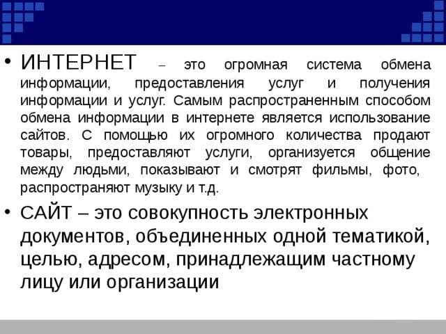ИНТЕРНЕТ – это огромная система обмена информации, предоставления услуг и получения информации и услуг. Самым распространенным способом обмена информации в интернете является использование сайтов. С помощью их огромного количества продают товары, предоставляют услуги, организуется общение между людьми, показывают и смотрят фильмы, фото, распространяют музыку и т.д . САЙТ – это совокупность электронных документов, объединенных одной тематикой, целью, адресом, принадлежащим частному лицу или организации 