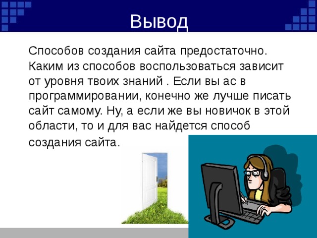 Вывод  Способов создания сайта предостаточно. Каким из способов воспользоваться зависит от уровня твоих знаний . Если вы ас в программировании, конечно же лучше писать сайт самому. Ну, а если же вы новичок в этой области, то и для вас найдется способ создания сайта.  