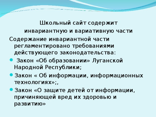 Школьный сайт содержит инвариантную и вариативную части Содержание инвариантной части регламентировано требованиями действующего законодательства:  Закон «Об образовании» Луганской Народной Республики; Закон « Об информации, информационных технологиях»;, Закон «О защите детей от информации, причиняющей вред их здоровью и развитию» 
