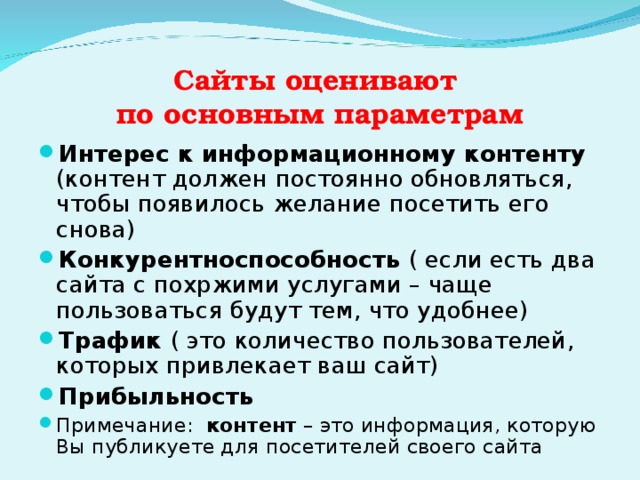 Сайты оценивают  по основным параметрам Интерес к информационному контенту (контент должен постоянно обновляться, чтобы появилось желание посетить его снова) Конкурентноспособность ( если есть два сайта с похржими услугами – чаще пользоваться будут тем, что удобнее) Трафик ( это количество пользователей, которых привлекает ваш сайт) Прибыльность Примечание: контент – это информация, которую Вы публикуете для посетителей своего сайта 