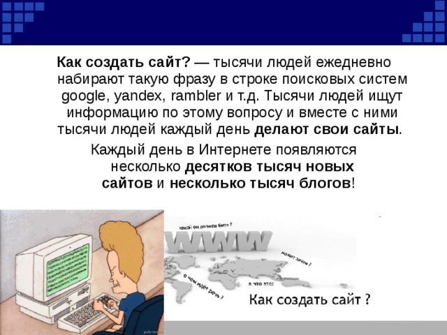 Как создать сайт?  — тысячи людей ежедневно набирают такую фразу в строке поисковых систем google, yandex, rambler и т.д. Тысячи людей ищут информацию по этому вопросу и вместе с ними тысячи людей каждый день  делают свои сайты . Каждый день в Интернете появляются несколько  десятков тысяч новых сайтов  и  несколько тысяч блогов !  