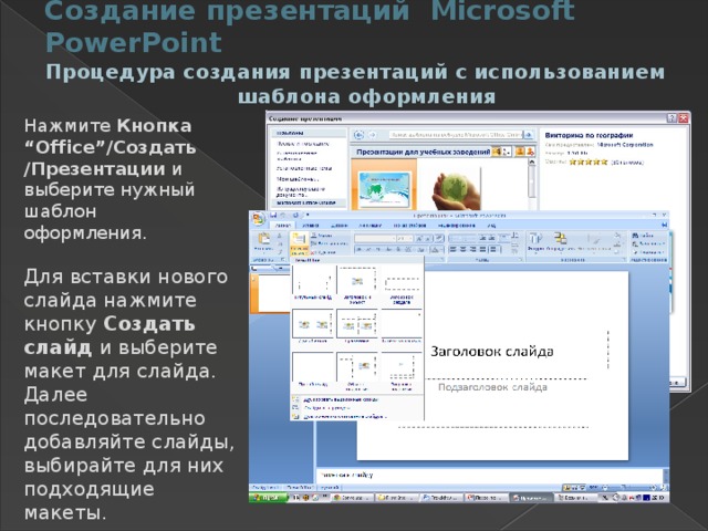 Создание презентаций Microsoft PowerPoint Процедура создания презентаций с использованием шаблона оформления Нажмите Кнопка “Office”/Создать /Презентации и выберите нужный шаблон оформления. Для вставки нового слайда нажмите кнопку Создать слайд и выберите макет для слайда. Далее последовательно добавляйте слайды, выбирайте для них подходящие макеты. 