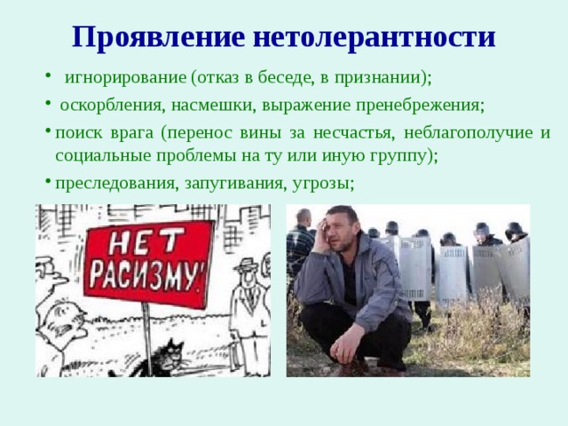 Проявление нетолерантности     игнорирование (отказ в беседе, в признании);  оскорбления, насмешки, выражение пренебрежения; поиск врага (перенос вины за несчастья, неблагополучие и социальные проблемы на ту или иную группу); преследования, запугивания, угрозы; 
