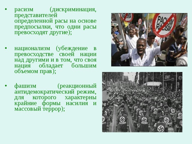 расизм (дискриминация, представителей определенной расы на основе предпосылки, что одни расы превосходят другие);  национализм (убеждение в превосходстве своей нации над другими и в том, что своя нация обладает большим объемом прав); фашизм (реакционный антидемократический режим, для которого характерны крайние формы насилия и массовый террор); 