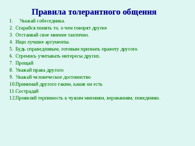 Правила толерантного общения   Уважай собеседника. Старайся понять то, о чем говорят другие Отстаивай свое мнение тактично. Ищи лучшие аргументы. Будь справедливым, готовым признать правоту другого. Стремись учитывать интересы других. Прощай Уважай права другого Уважай человеческое достоинство Принимай другого таким, каков он есть Сострадай Проявляй терпимость к чужим мнениям, верованиям, поведению. 