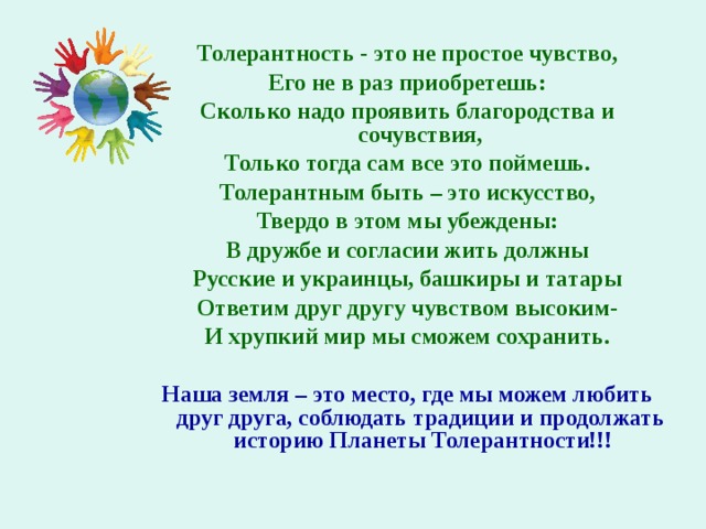 Толерантность - это не простое чувство, Его не в раз приобретешь: Сколько надо проявить благородства и сочувствия, Только тогда сам все это поймешь. Толерантным быть – это искусство, Твердо в этом мы убеждены: В дружбе и согласии жить должны Русские и украинцы, башкиры и татары Ответим друг другу чувством высоким- И хрупкий мир мы сможем сохранить.  Наша земля – это место, где мы можем любить друг друга, соблюдать традиции и продолжать историю Планеты Толерантности!!! 