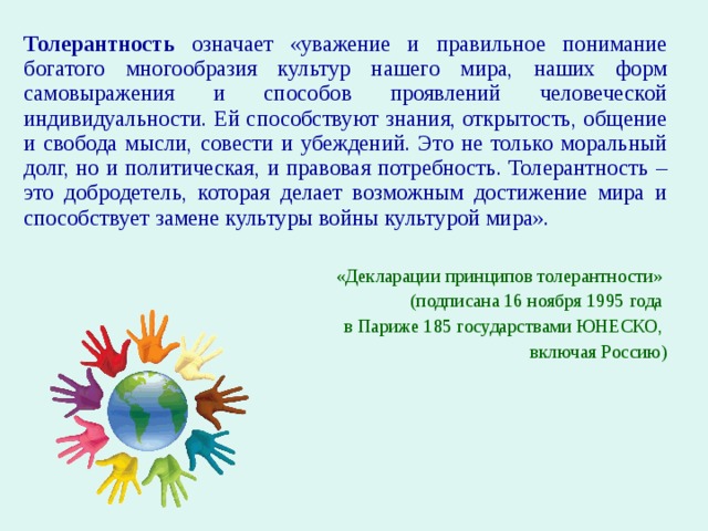 Толерантность означает «уважение и правильное понимание богатого многообразия культур нашего мира, наших форм самовыражения и способов проявлений человеческой индивидуальности. Ей способствуют знания, открытость, общение и свобода мысли, совести и убеждений. Это не только моральный долг, но и политическая, и правовая потребность. Толерантность – это добродетель, которая делает возможным достижение мира и способствует замене культуры войны культурой мира».  «Декларации принципов толерантности» (подписана 16 ноября 1995 года в Париже 185 государствами ЮНЕСКО, включая Россию) 