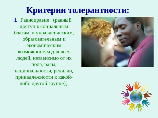Критерии толерантности:     Равноправие (равный доступ к социальным благам, к управленческим, образовательным и экономическим возможностям для всех людей, независимо от их пола, расы, национальности, религии, принадлежности к какой-либо другой группе); 