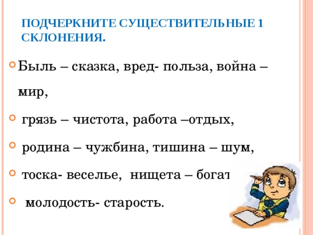 ПОДЧЕРКНИТЕ СУЩЕСТВИТЕЛЬНЫЕ 1 СКЛОНЕНИЯ. Быль – сказка, вред- польза, война –мир,  грязь – чистота, работа –отдых,  родина – чужбина, тишина – шум,  тоска- веселье, нищета – богатство,  молодость- старость.  