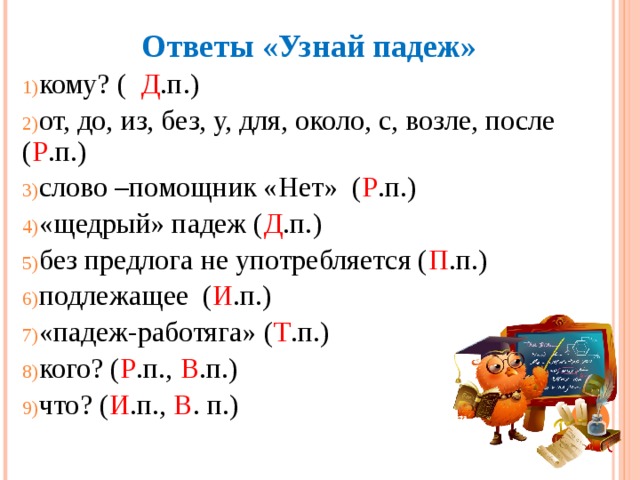 Ответы «Узнай падеж» кому? (  Д .п.) от, до, из, без, у, для, около, с, возле, после ( Р .п.) слово –помощник «Нет» ( Р .п.) «щедрый» падеж ( Д .п.) без предлога не употребляется ( П .п.) подлежащее ( И .п.) «падеж-работяга» ( Т .п.) кого? ( Р .п., В .п.) что? ( И .п., В . п.) 