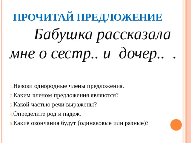 ПРОЧИТАЙ ПРЕДЛОЖЕНИЕ  Бабушка рассказала мне о сестр.. и дочер.. . Назови однородные члены предложения. Каким членом предложения являются? Какой частью речи выражены? Определите род и падеж. Какие окончания будут (одинаковые или разные)? 