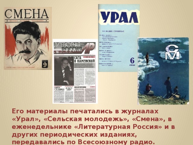 Его материалы печатались в журналах «Урал», «Сельская молодежь», «Смена», в еженедельнике «Литературная Россия» и в других периодических изданиях, передавались по Всесоюзному радио. 