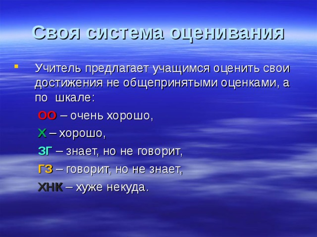 Своя система оценивания Учитель предлагает учащимся оценить свои достижения не общепринятыми оценками, а по шкале:  ОО – очень хорошо,  Х – хорошо,  ЗГ – знает, но не говорит,  ГЗ – говорит, но не знает,  ХНК – хуже некуда. 